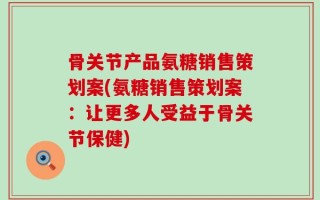 骨关节产品氨糖销售策划案(氨糖销售策划案：让更多人受益于骨关节保健)