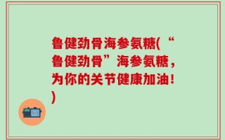 鲁健劲骨海参氨糖(“鲁健劲骨”海参氨糖，为你的关节健康加油！)