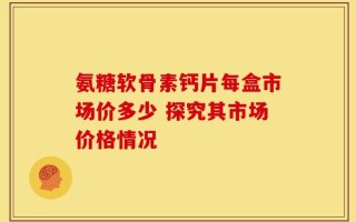 氨糖软骨素钙片每盒市场价多少 探究其市场价格情况
