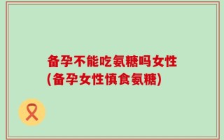 备孕不能吃氨糖吗女性(备孕女性慎食氨糖)