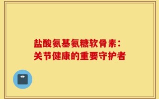 盐酸氨基氨糖软骨素：关节健康的重要守护者