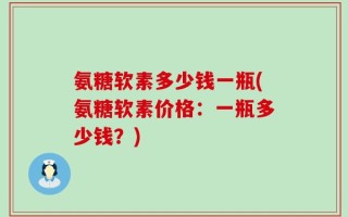 氨糖软素多少钱一瓶(氨糖软素价格：一瓶多少钱？)