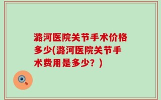 潞河医院关节手术价格多少(潞河医院关节手术费用是多少？)
