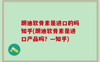 朗迪软骨素是进口的吗知乎(朗迪软骨素是进口产品吗？—知乎)