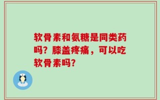 软骨素和氨糖是同类药吗？膝盖疼痛，可以吃软骨素吗？