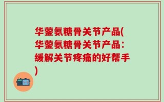 华蓥氨糖骨关节产品(华蓥氨糖骨关节产品：缓解关节疼痛的好帮手)