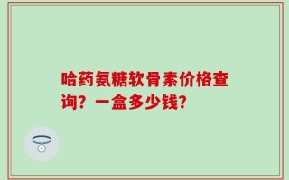 哈药氨糖软骨素价格查询？一盒多少钱？