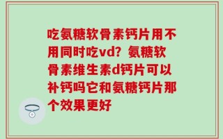 吃氨糖软骨素钙片用不用同时吃vd？氨糖软骨素维生素d钙片可以补钙吗它和氨糖钙片那个效果更好