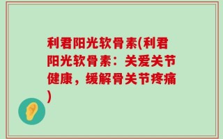 利君阳光软骨素(利君阳光软骨素：关爱关节健康，缓解骨关节疼痛)