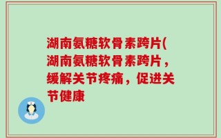 湖南氨糖软骨素跨片(湖南氨糖软骨素跨片，缓解关节疼痛，促进关节健康
