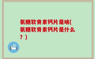 氨糖软骨素钙片是啥(氨糖软骨素钙片是什么？)