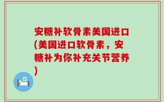 安糖补软骨素美国进口(美国进口软骨素，安糖补为你补充关节营养)
