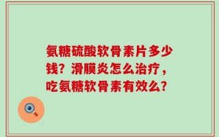 氨糖硫酸软骨素片多少钱？滑膜炎怎么治疗，吃氨糖软骨素有效么？