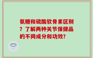 氨糖和硫酸软骨素区别？了解两种关节保健品的不同成分和功效？