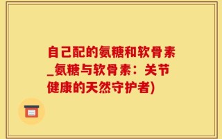 自己配的氨糖和软骨素_氨糖与软骨素：关节健康的天然守护者)
