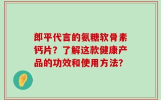 郎平代言的氨糖软骨素钙片？了解这款健康产品的功效和使用方法？