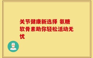 关节健康新选择 氨糖软骨素助你轻松活动无忧