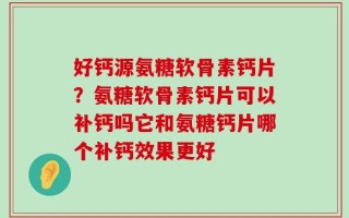 好钙源氨糖软骨素钙片？氨糖软骨素钙片可以补钙吗它和氨糖钙片哪个补钙效果更好