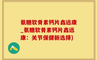 氨糖软骨素钙片鑫远康_氨糖软骨素钙片鑫远康：关节保健新选择)