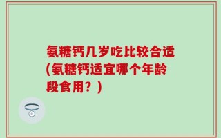 氨糖钙几岁吃比较合适(氨糖钙适宜哪个年龄段食用？)