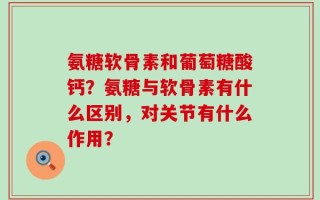 氨糖软骨素和葡萄糖酸钙？氨糖与软骨素有什么区别，对关节有什么作用？