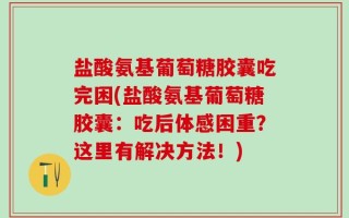 盐酸氨基葡萄糖胶囊吃完困(盐酸氨基葡萄糖胶囊：吃后体感困重？这里有解决方法！)