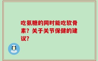 吃氨糖的同时能吃软骨素？关于关节保健的建议？