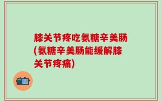 膝关节疼吃氨糖辛美肠(氨糖辛美肠能缓解膝关节疼痛)