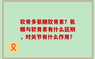 软骨多氨糖软骨素？氨糖与软骨素有什么区别，对关节有什么作用？