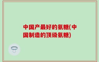 中国产最好的氨糖(中国制造的顶级氨糖)
