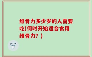 维骨力多少岁的人需要吃(何时开始适合食用维骨力？)