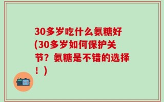 30多岁吃什么氨糖好(30多岁如何保护关节？氨糖是不错的选择！)