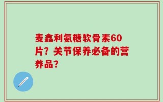 麦鑫利氨糖软骨素60片？关节保养必备的营养品？