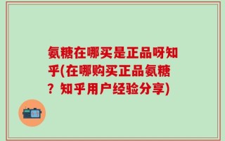 氨糖在哪买是正品呀知乎(在哪购买正品氨糖？知乎用户经验分享)