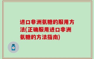 进口非洲氨糖的服用方法(正确服用进口非洲氨糖的方法指南)