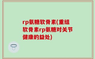 rp氨糖软骨素(重组软骨素rp氨糖对关节健康的益处)