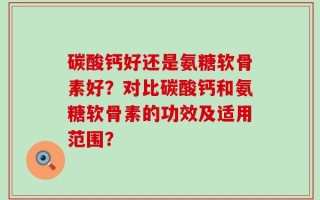 碳酸钙好还是氨糖软骨素好？对比碳酸钙和氨糖软骨素的功效及适用范围？