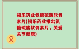 福乐药业氨糖硫酸软骨素片(福乐药业推出氨糖硫酸软骨素片，关爱关节健康)