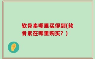 软骨素哪里买得到(软骨素在哪里购买？)