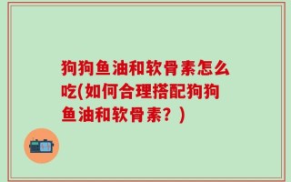 狗狗鱼油和软骨素怎么吃(如何合理搭配狗狗鱼油和软骨素？)