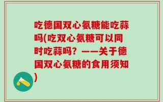 吃德国双心氨糖能吃蒜吗(吃双心氨糖可以同时吃蒜吗？——关于德国双心氨糖的食用须知)