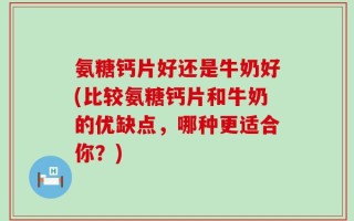 氨糖钙片好还是牛奶好(比较氨糖钙片和牛奶的优缺点，哪种更适合你？)