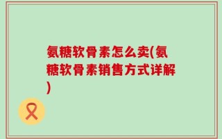 氨糖软骨素怎么卖(氨糖软骨素销售方式详解)