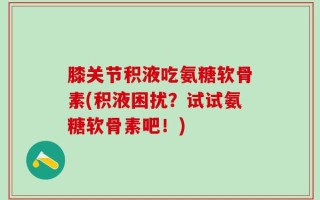 膝关节积液吃氨糖软骨素(积液困扰？试试氨糖软骨素吧！)
