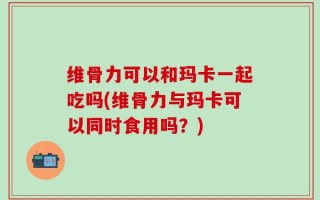 维骨力可以和玛卡一起吃吗(维骨力与玛卡可以同时食用吗？)