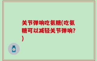 关节弹响吃氨糖(吃氨糖可以减轻关节弹响？)