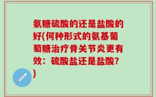氨糖硫酸的还是盐酸的好(何种形式的氨基葡萄糖治疗骨关节炎更有效：硫酸盐还是盐酸？)