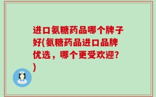 进口氨糖药品哪个牌子好(氨糖药品进口品牌优选，哪个更受欢迎？)
