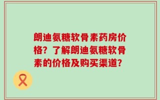 朗迪氨糖软骨素药房价格？了解朗迪氨糖软骨素的价格及购买渠道？