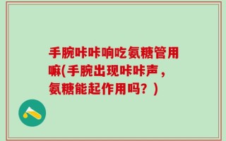 手腕咔咔响吃氨糖管用嘛(手腕出现咔咔声，氨糖能起作用吗？)